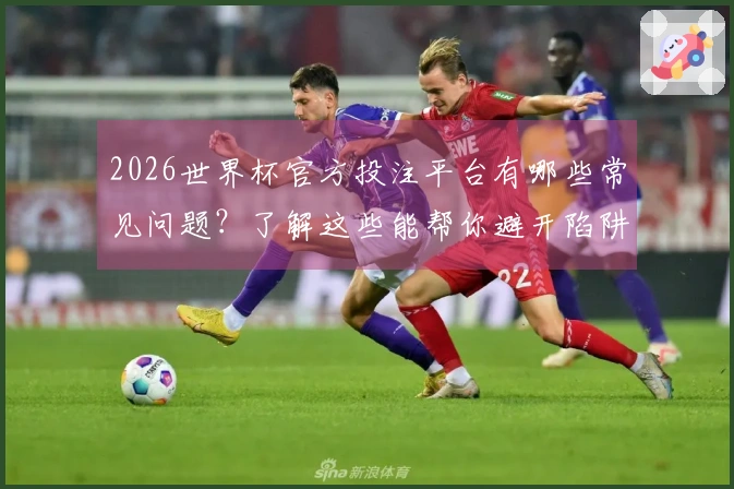 2026世界杯官方投注平台有哪些常见问题？了解这些能帮你避开陷阱