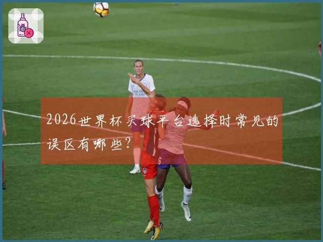 2026世界杯买球平台选择时常见的误区有哪些？